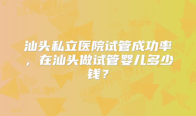 汕头私立医院试管成功率，在汕头做试管婴儿多少钱？