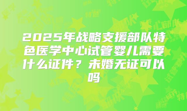 2025年战略支援部队特色医学中心试管婴儿需要什么证件？未婚无证可以吗