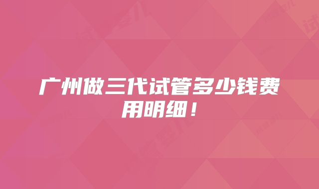 广州做三代试管多少钱费用明细！