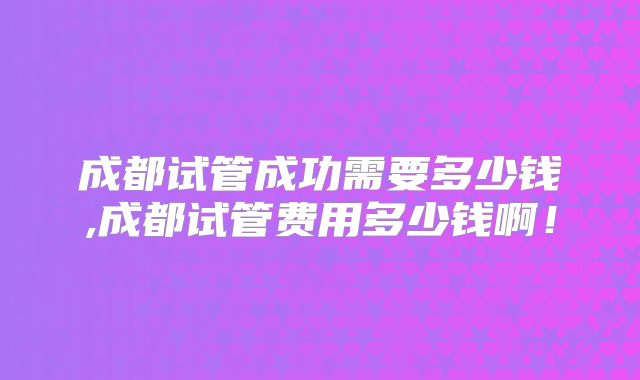 成都试管成功需要多少钱,成都试管费用多少钱啊!