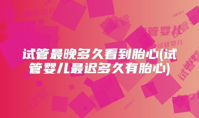 试管最晚多久看到胎心(试管婴儿最迟多久有胎心)