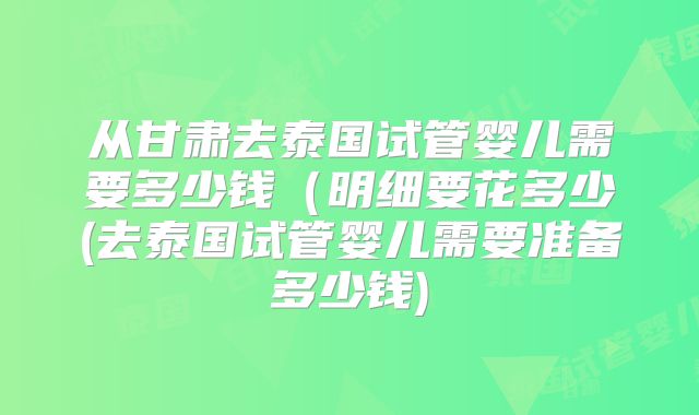 从甘肃去泰国试管婴儿需要多少钱(明细要花多少(去泰国试管婴儿需要准备多少钱)