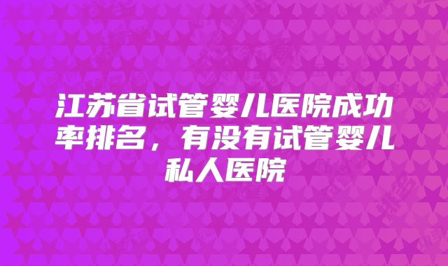 江苏省试管婴儿医院成功率排名，有没有试管婴儿私人医院