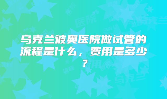 乌克兰彼奥医院做试管的流程是什么，费用是多少？