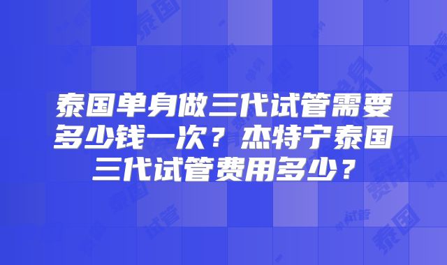 泰国单身做三代试管需要多少钱一次？杰特宁泰国三代试管费用多少？