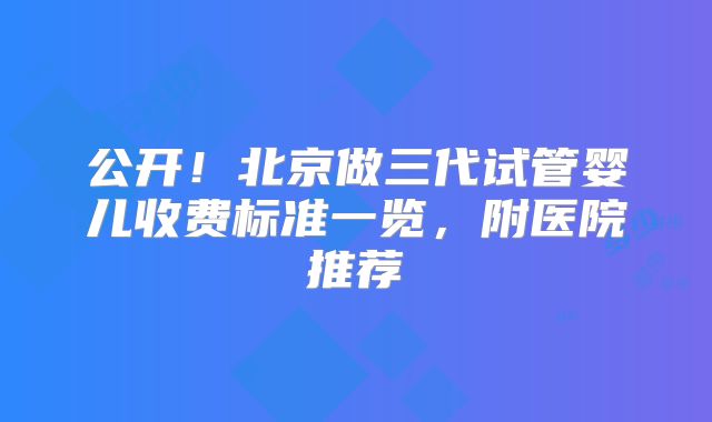 公开！北京做三代试管婴儿收费标准一览，附医院推荐