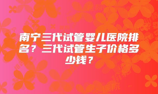 南宁三代试管婴儿医院排名?三代试管生子价格多少钱?