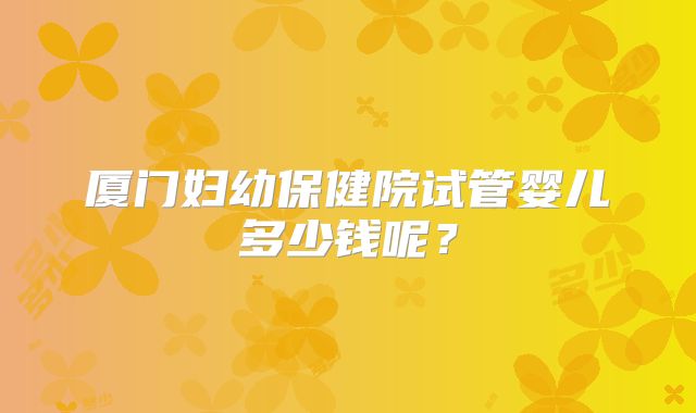 厦门妇幼保健院试管婴儿多少钱呢?