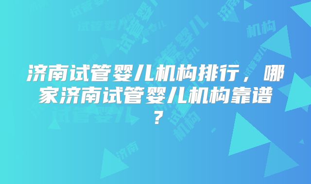 济南试管婴儿机构排行，哪家济南试管婴儿机构靠谱？