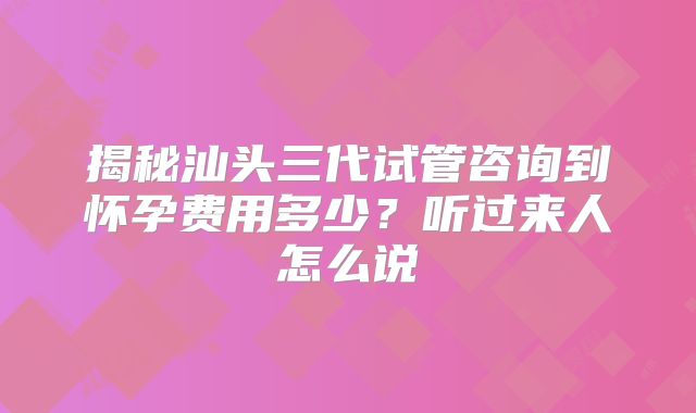揭秘汕头三代试管咨询到怀孕费用多少？听过来人怎么说