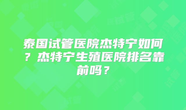 泰国试管医院杰特宁如何？杰特宁生殖医院排名靠前吗？