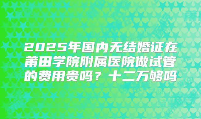 2025年国内无结婚证在莆田学院附属医院做试管的费用贵吗?十二万够吗