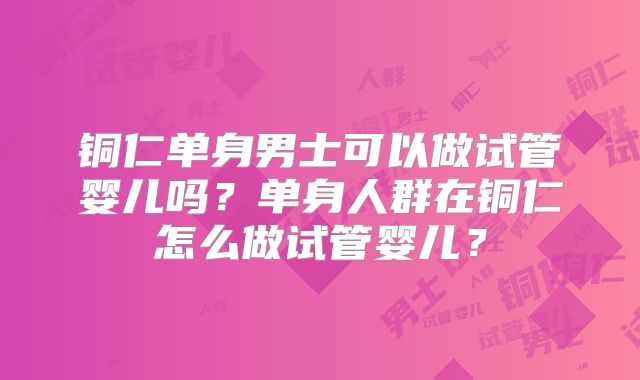 铜仁单身男士可以做试管婴儿吗？单身人群在铜仁怎么做试管婴儿？