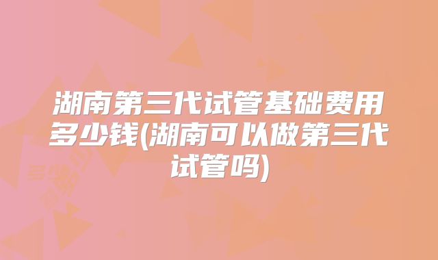 湖南第三代试管基础费用多少钱(湖南可以做第三代试管吗)