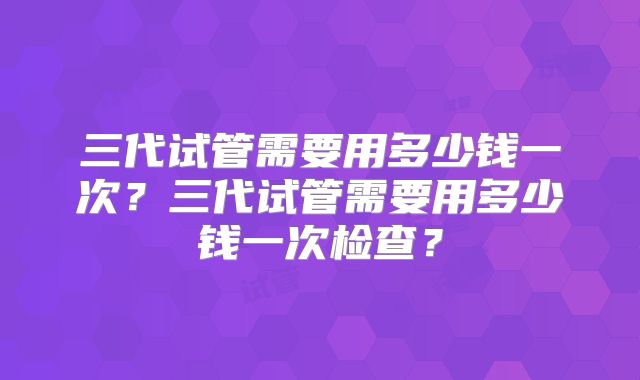 三代试管需要用多少钱一次？三代试管需要用多少钱一次检查？