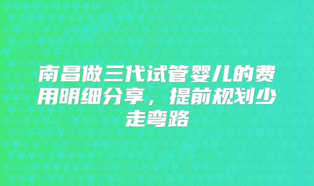 南昌做三代试管婴儿的费用明细分享，提前规划少走弯路