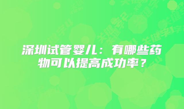 深圳试管婴儿：有哪些药物可以提高成功率？