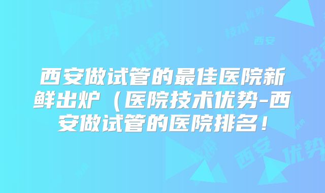 西安做试管的最佳医院新鲜出炉(医院技术优势-西安做试管的医院排名!