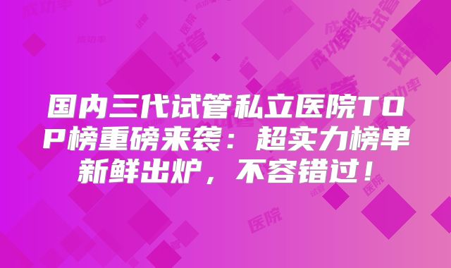 国内三代试管私立医院TOP榜重磅来袭:超实力榜单新鲜出炉,不容错过!