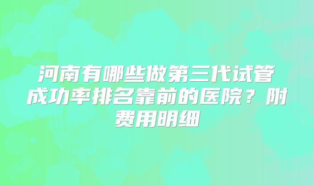 河南有哪些做第三代试管成功率排名靠前的医院？附费用明细