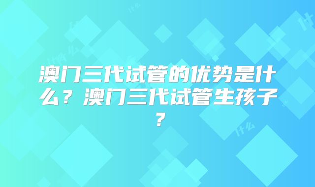 澳门三代试管的优势是什么?澳门三代试管生孩子?