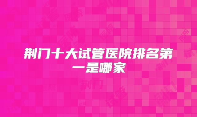 荆门十大试管医院排名第一是哪家