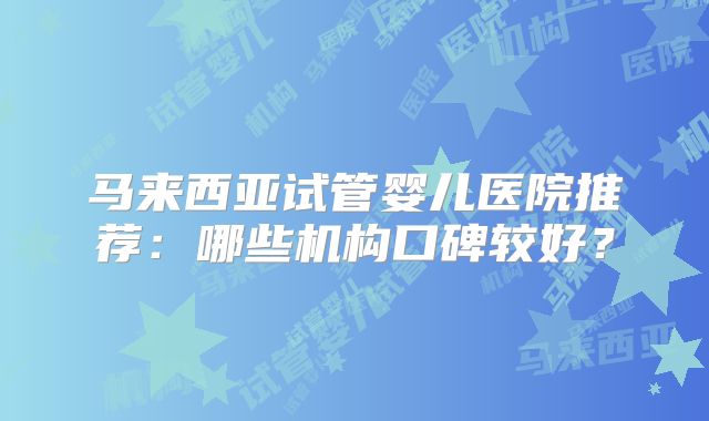马来西亚试管婴儿医院推荐：哪些机构口碑较好？