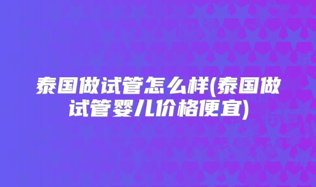 泰国做试管怎么样(泰国做试管婴儿价格便宜)