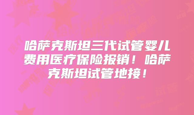 哈萨克斯坦三代试管婴儿费用医疗保险报销！哈萨克斯坦试管地接！