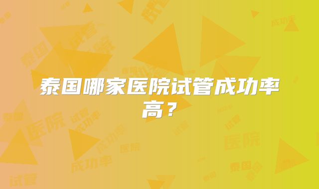 泰国哪家医院试管成功率高?