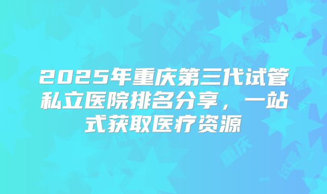 2025年重庆第三代试管私立医院排名分享，一站式获取医疗资源
