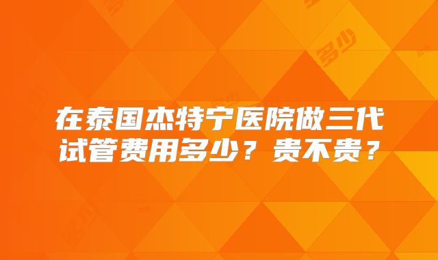 在泰国杰特宁医院做三代试管费用多少？贵不贵？