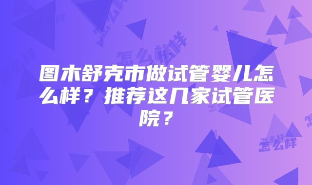 图木舒克市做试管婴儿怎么样？推荐这几家试管医院？