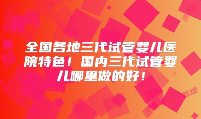 全国各地三代试管婴儿医院特色!国内三代试管婴儿哪里做的好!
