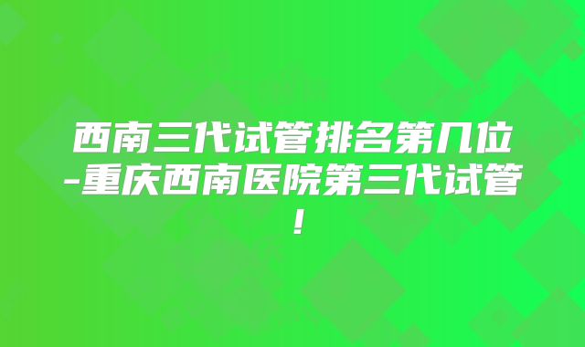 西南三代试管排名第几位-重庆西南医院第三代试管！