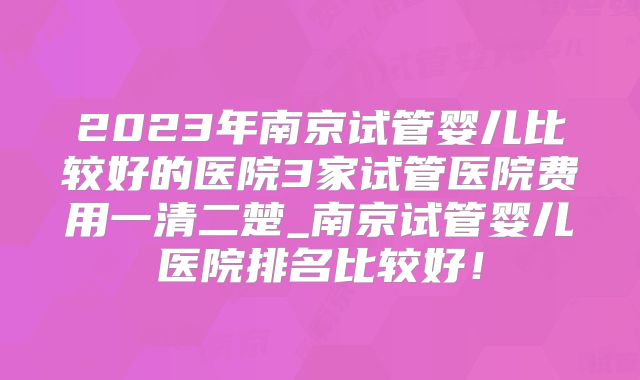 2023年南京试管婴儿比较好的医院3家试管医院费用一清二楚_南京试管婴儿医院排名比较好！