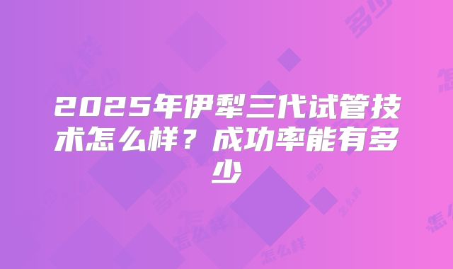 2025年伊犁三代试管技术怎么样?成功率能有多少