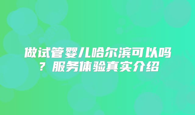 做试管婴儿哈尔滨可以吗?服务体验真实介绍