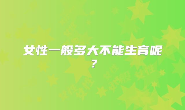 女性一般多大不能生育呢？