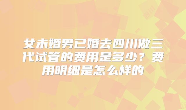 女未婚男已婚去四川做三代试管的费用是多少？费用明细是怎么样的
