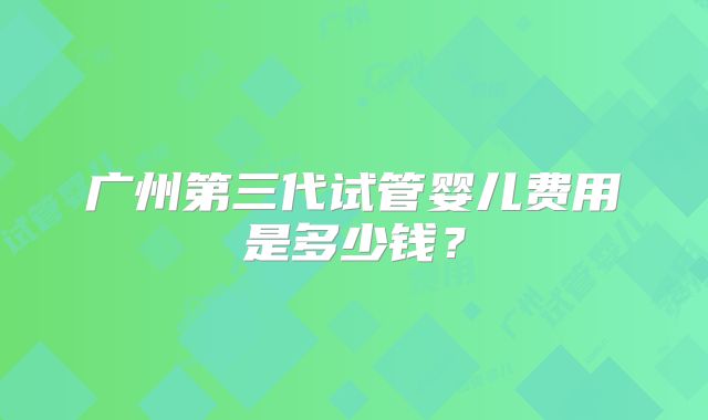 广州第三代试管婴儿费用是多少钱？