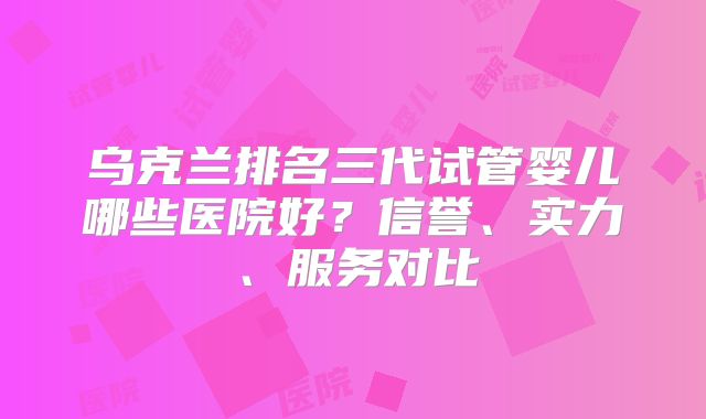 乌克兰排名三代试管婴儿哪些医院好?信誉、实力、服务对比