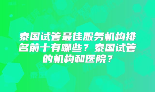 泰国试管最佳服务机构排名前十有哪些？泰国试管的机构和医院？