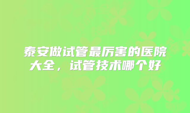 泰安做试管最厉害的医院大全，试管技术哪个好