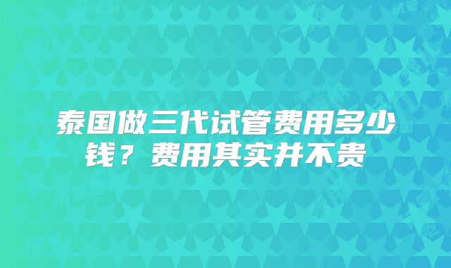 泰国做三代试管费用多少钱?费用其实并不贵