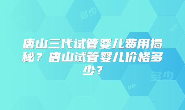 唐山三代试管婴儿费用揭秘？唐山试管婴儿价格多少？