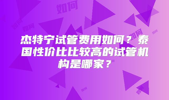 杰特宁试管费用如何？泰国性价比比较高的试管机构是哪家？