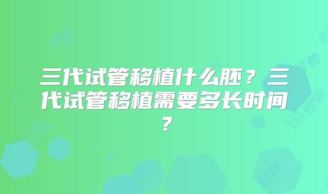 三代试管移植什么胚？三代试管移植需要多长时间？