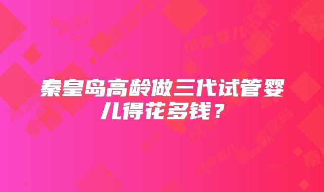 秦皇岛高龄做三代试管婴儿得花多钱?