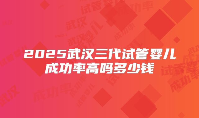 2025武汉三代试管婴儿成功率高吗多少钱